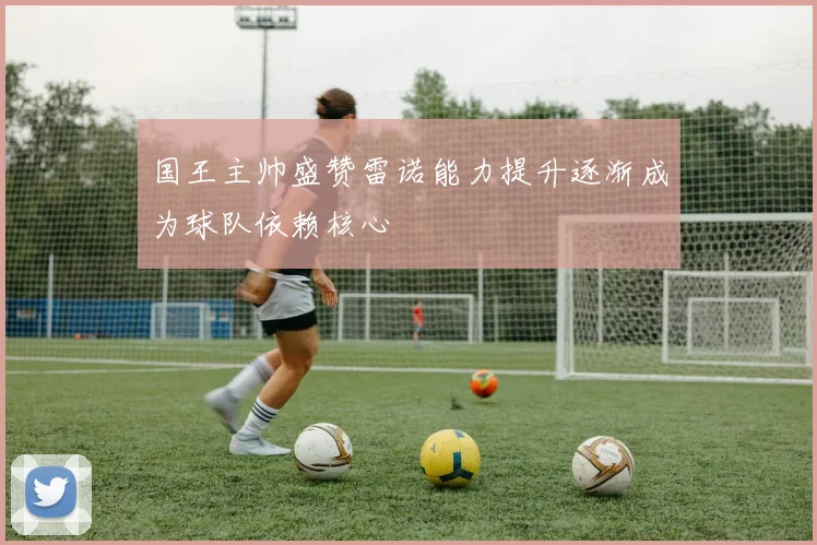 国王主帅盛赞雷诺能力提升逐渐成为球队依赖核心