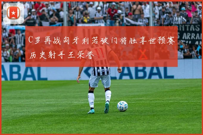 C罗再战匈牙利若破门将独享世预赛历史射手王荣誉