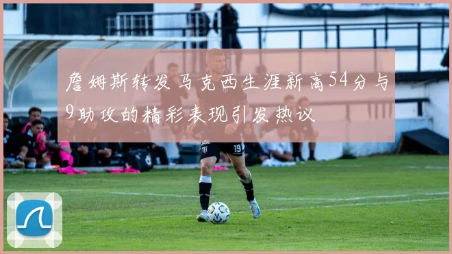 詹姆斯转发马克西生涯新高54分与9助攻的精彩表现引发热议