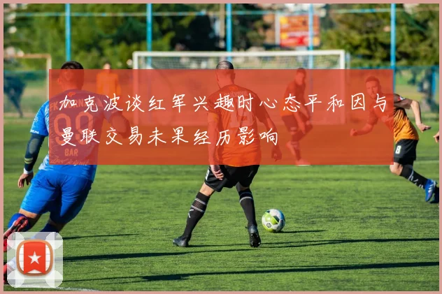 加克波谈红军兴趣时心态平和因与曼联交易未果经历影响