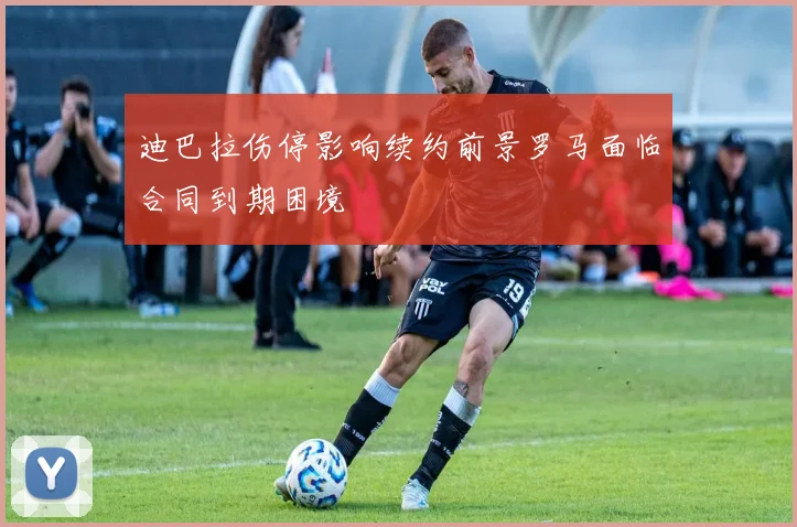 迪巴拉伤停影响续约前景罗马面临合同到期困境