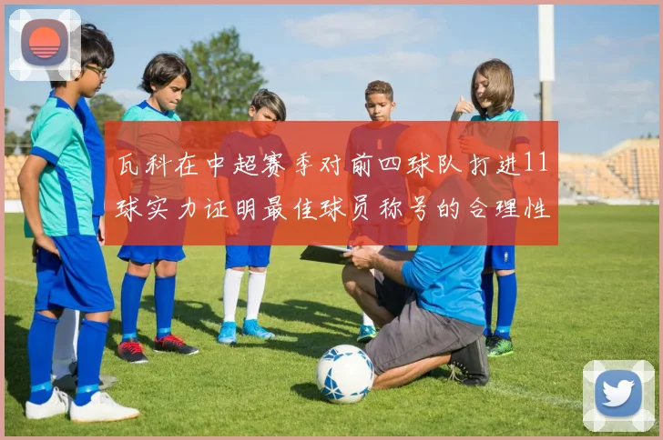 瓦科在中超赛季对前四球队打进11球实力证明最佳球员称号的合理性