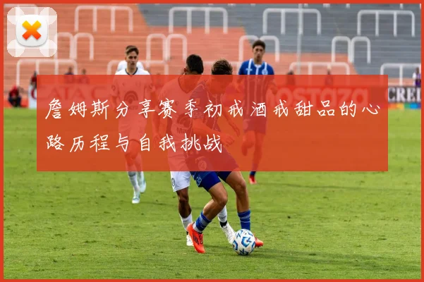 詹姆斯分享赛季初戒酒戒甜品的心路历程与自我挑战