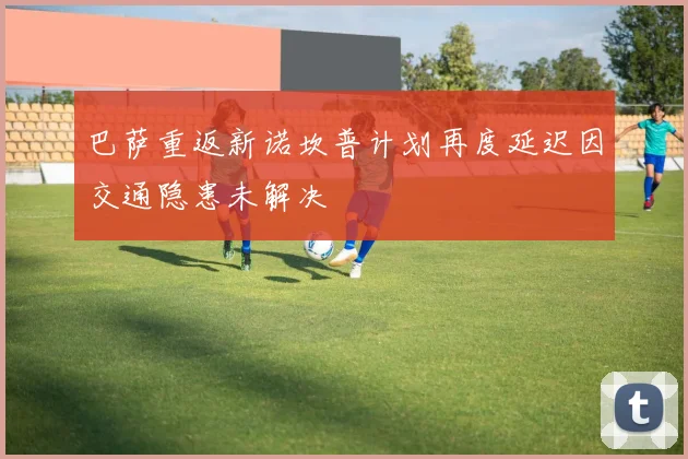 巴萨重返新诺坎普计划再度延迟因交通隐患未解决
