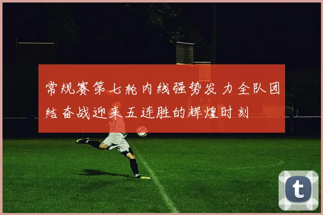 常规赛第七轮内线强势发力全队团结奋战迎来五连胜的辉煌时刻