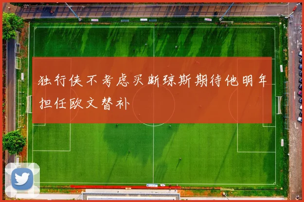 独行侠不考虑买断琼斯期待他明年担任欧文替补