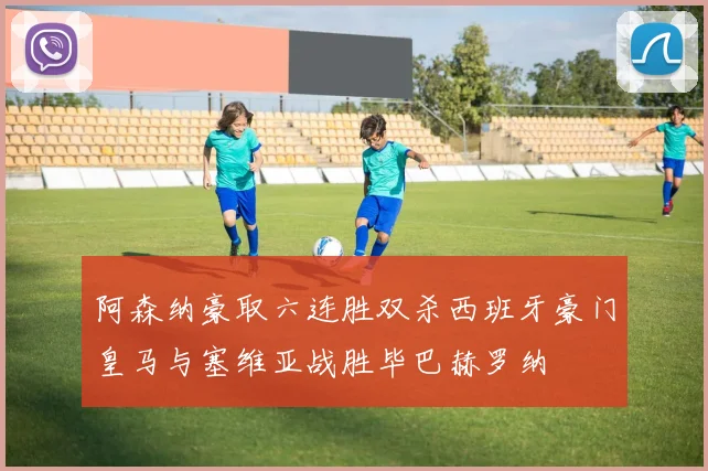 阿森纳豪取六连胜双杀西班牙豪门皇马与塞维亚战胜毕巴赫罗纳