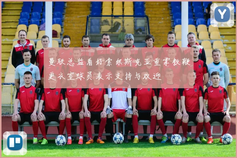 曼联总监看好索尔斯克亚重掌教鞭更衣室球员表示支持与欢迎