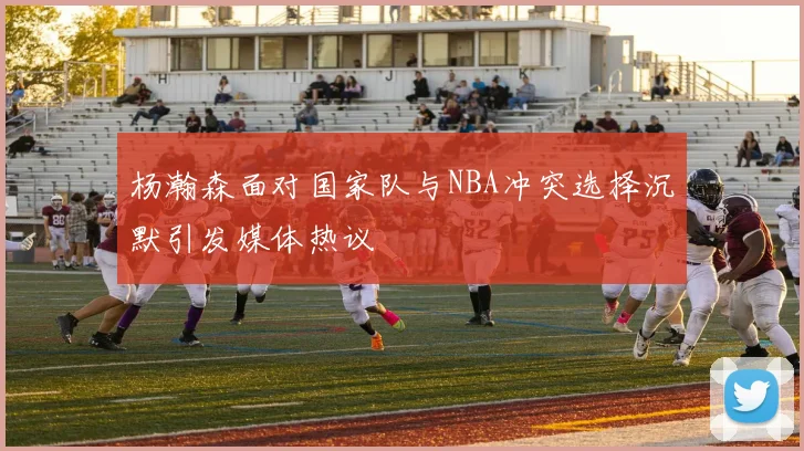 杨瀚森面对国家队与NBA冲突选择沉默引发媒体热议