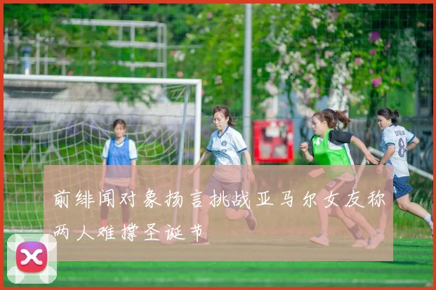 前绯闻对象扬言挑战亚马尔女友称两人难撑圣诞节