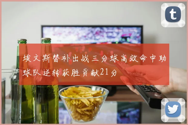 埃文斯替补出战三分球高效命中助球队逆转获胜贡献21分