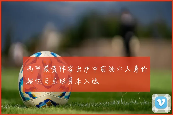 西甲最贵阵容出炉中前场六人身价超亿马竞球员未入选