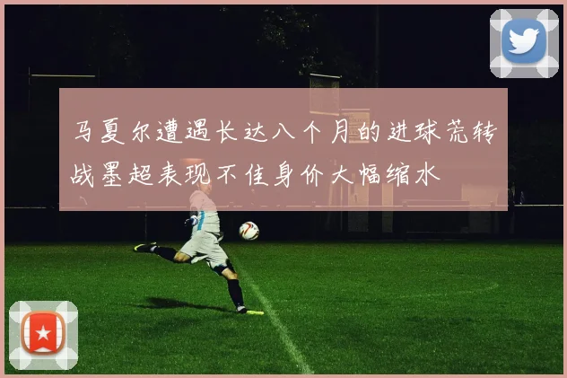 马夏尔遭遇长达八个月的进球荒转战墨超表现不佳身价大幅缩水