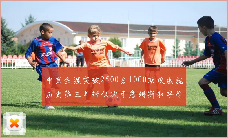 申京生涯突破2500分1000助攻成就历史第三年轻仅次于詹姆斯和字母哥