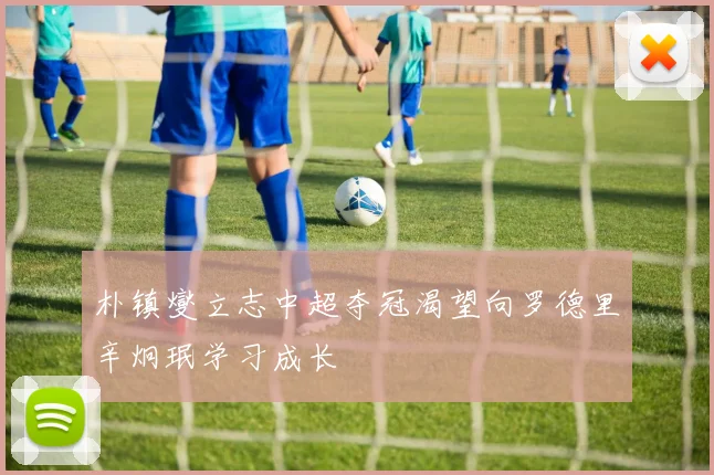 朴镇燮立志中超夺冠渴望向罗德里辛炯珉学习成长