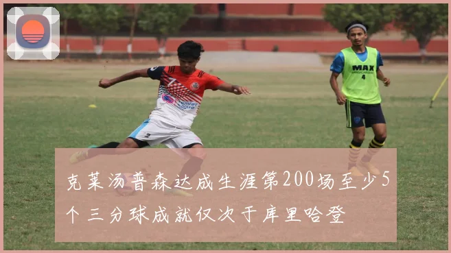克莱汤普森达成生涯第200场至少5个三分球成就仅次于库里哈登