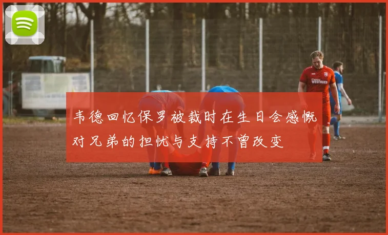 韦德回忆保罗被裁时在生日会感慨对兄弟的担忧与支持不曾改变