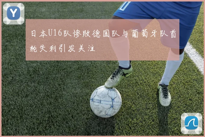 日本U16队惨败德国队与葡萄牙队首轮失利引发关注