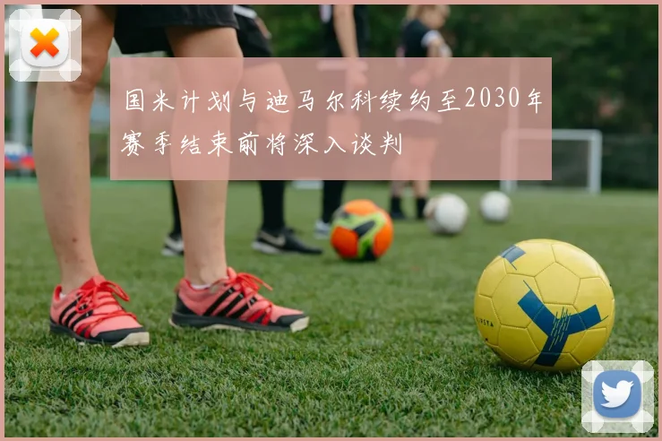 国米计划与迪马尔科续约至2030年赛季结束前将深入谈判