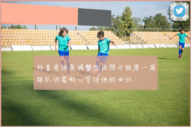 约基奇恢复调整阶段预计缺席一周球队仍需耐心等待他的回归