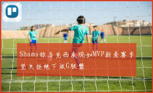 Shams称马克西表现如MVP新秀赛季坚决拒绝下放G联盟