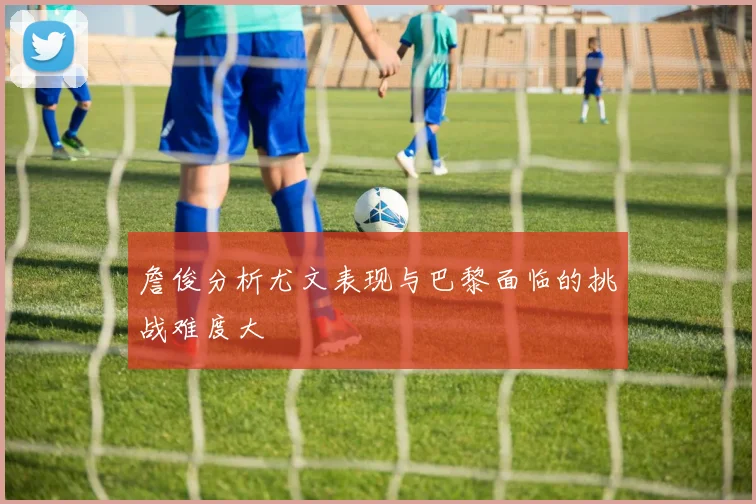 詹俊分析尤文表现与巴黎面临的挑战难度大