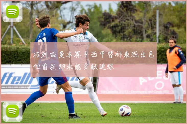 格列兹曼本赛季西甲替补表现出色但首发却未能贡献进球