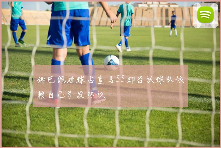 姆巴佩进球占皇马55却否认球队依赖自己引发热议