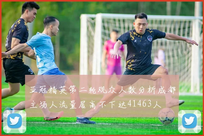 亚冠精英第二轮观众人数分析成都主场人流量居高不下达41463人